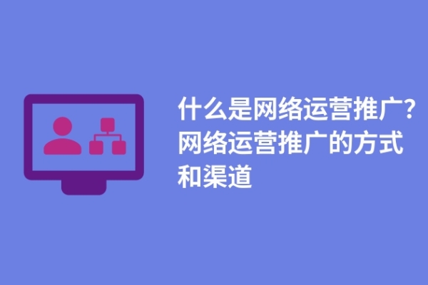 什么是網(wǎng)絡(luò)運(yùn)營推廣？網(wǎng)絡(luò)運(yùn)營推廣的方式和渠道