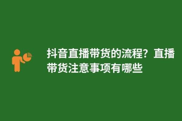 抖音直播帶貨的流程？直播帶貨注意事項有哪些