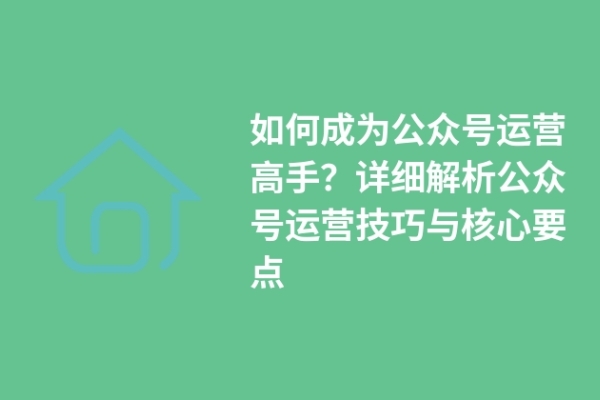 如何成為公眾號運營高手？詳細(xì)解析公眾號運營技巧與核心要點