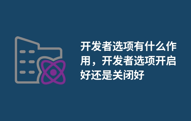 開發(fā)者選項(xiàng)有什么作用，開發(fā)者選項(xiàng)開啟好還是關(guān)閉好