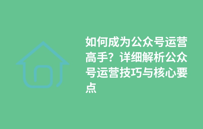 如何成為公眾號運營高手？詳細解析公眾號運營技巧與核心要點