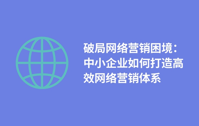 破局網(wǎng)絡營銷困境：中小企業(yè)如何打造高效網(wǎng)絡營銷體系